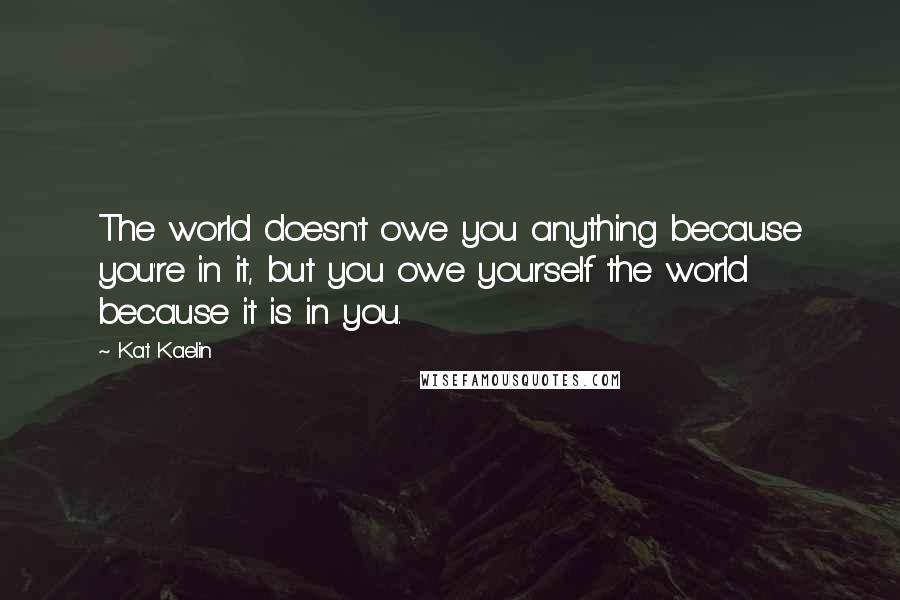 Kat Kaelin Quotes: The world doesn't owe you anything because you're in it, but you owe yourself the world because it is in you.