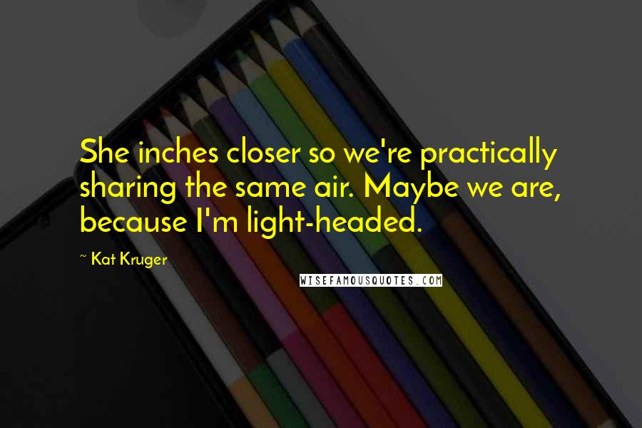 Kat Kruger Quotes: She inches closer so we're practically sharing the same air. Maybe we are, because I'm light-headed.