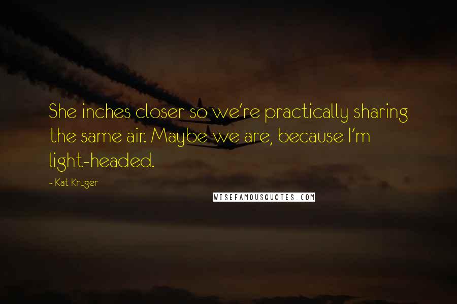 Kat Kruger Quotes: She inches closer so we're practically sharing the same air. Maybe we are, because I'm light-headed.