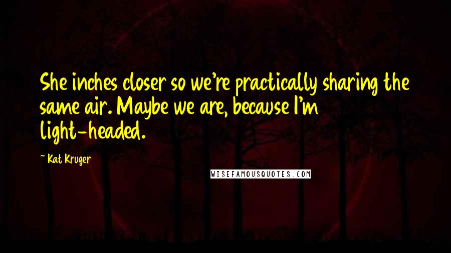 Kat Kruger Quotes: She inches closer so we're practically sharing the same air. Maybe we are, because I'm light-headed.