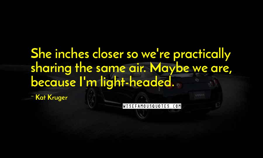 Kat Kruger Quotes: She inches closer so we're practically sharing the same air. Maybe we are, because I'm light-headed.