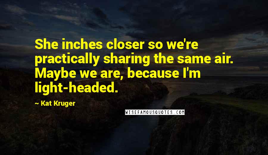 Kat Kruger Quotes: She inches closer so we're practically sharing the same air. Maybe we are, because I'm light-headed.