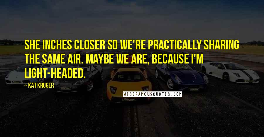 Kat Kruger Quotes: She inches closer so we're practically sharing the same air. Maybe we are, because I'm light-headed.