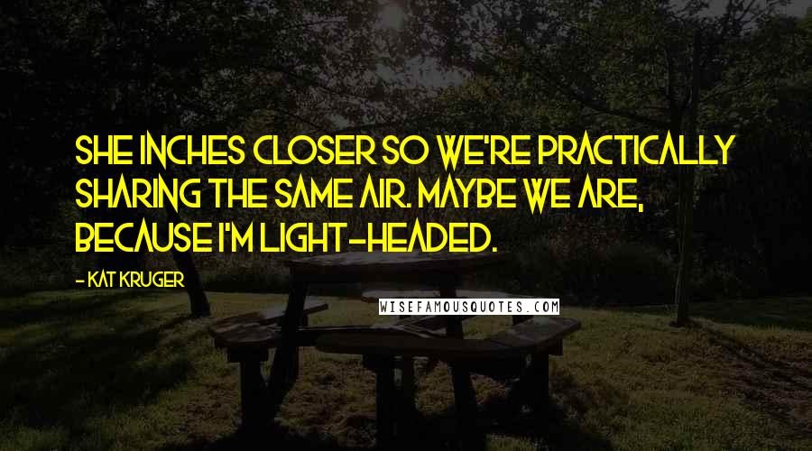 Kat Kruger Quotes: She inches closer so we're practically sharing the same air. Maybe we are, because I'm light-headed.