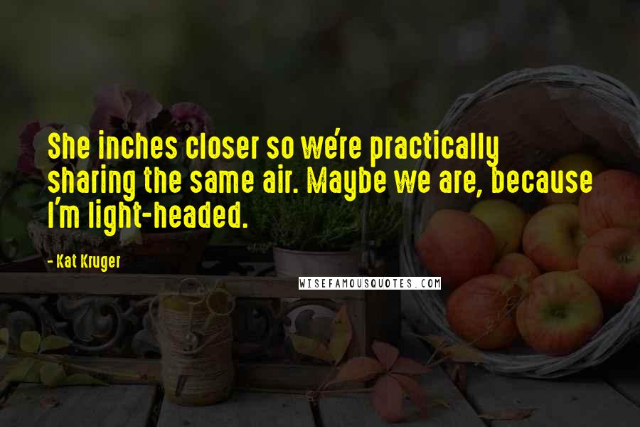 Kat Kruger Quotes: She inches closer so we're practically sharing the same air. Maybe we are, because I'm light-headed.