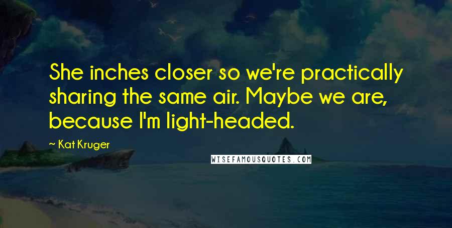 Kat Kruger Quotes: She inches closer so we're practically sharing the same air. Maybe we are, because I'm light-headed.