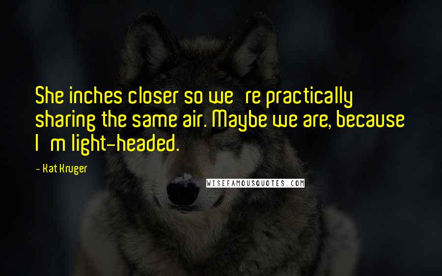 Kat Kruger Quotes: She inches closer so we're practically sharing the same air. Maybe we are, because I'm light-headed.