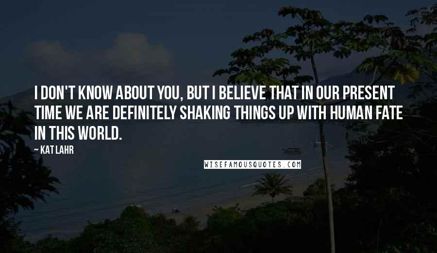 Kat Lahr Quotes: I don't know about you, but I believe that in our present time we are definitely shaking things up with human fate in this world.