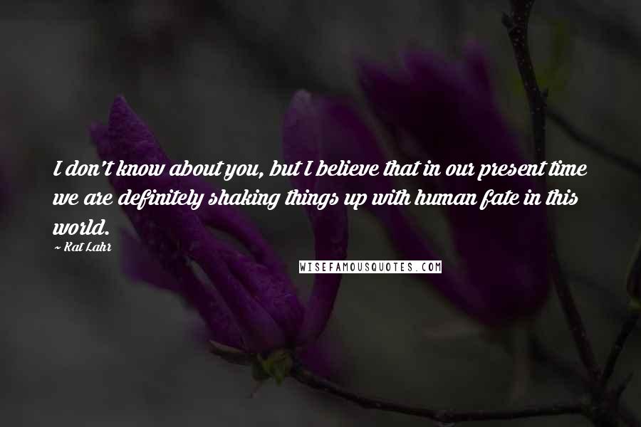 Kat Lahr Quotes: I don't know about you, but I believe that in our present time we are definitely shaking things up with human fate in this world.