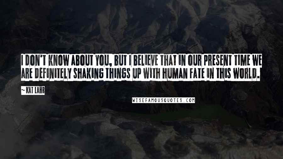 Kat Lahr Quotes: I don't know about you, but I believe that in our present time we are definitely shaking things up with human fate in this world.