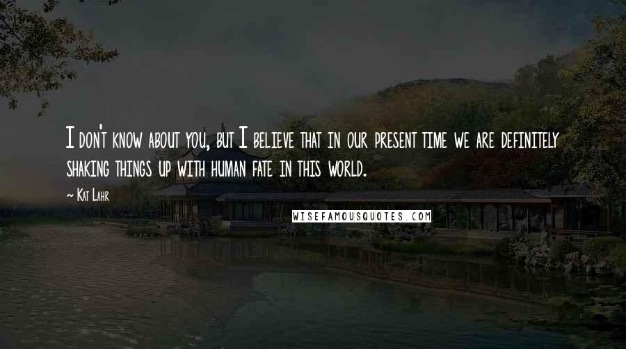 Kat Lahr Quotes: I don't know about you, but I believe that in our present time we are definitely shaking things up with human fate in this world.