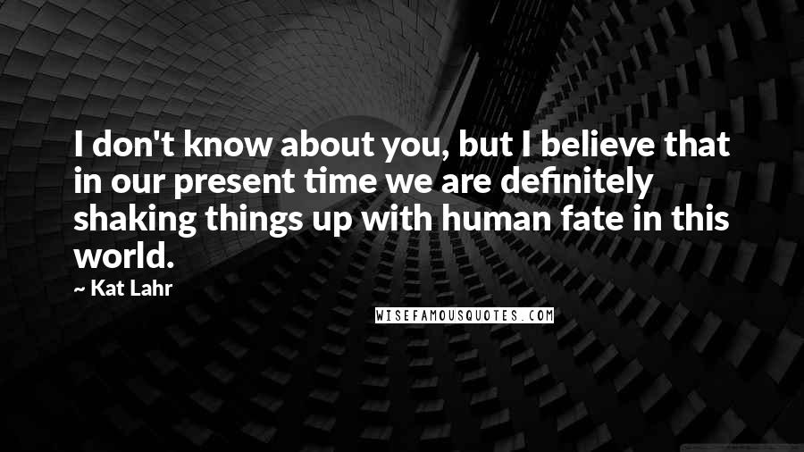 Kat Lahr Quotes: I don't know about you, but I believe that in our present time we are definitely shaking things up with human fate in this world.