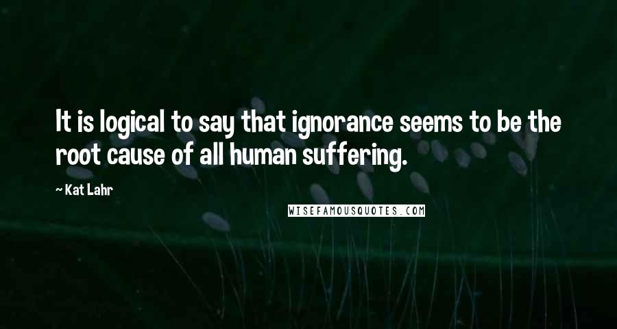 Kat Lahr Quotes: It is logical to say that ignorance seems to be the root cause of all human suffering.