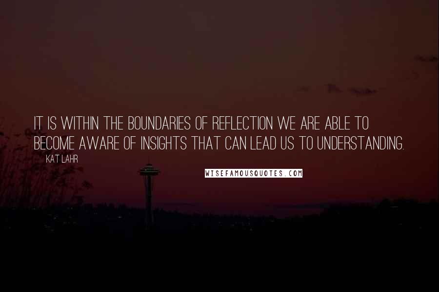 Kat Lahr Quotes: It is within the boundaries of reflection we are able to become aware of insights that can lead us to understanding.
