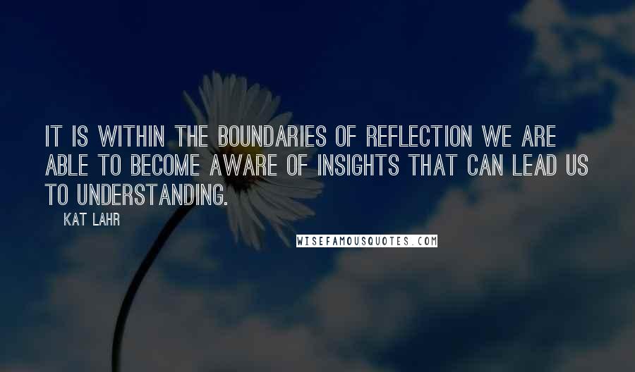 Kat Lahr Quotes: It is within the boundaries of reflection we are able to become aware of insights that can lead us to understanding.