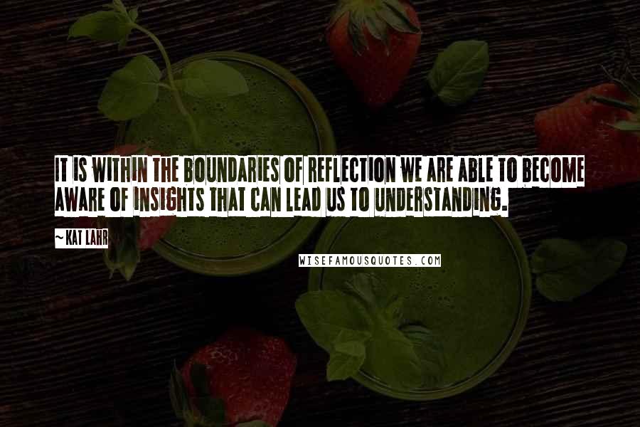 Kat Lahr Quotes: It is within the boundaries of reflection we are able to become aware of insights that can lead us to understanding.