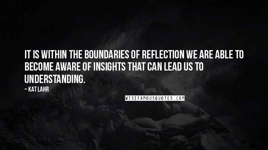 Kat Lahr Quotes: It is within the boundaries of reflection we are able to become aware of insights that can lead us to understanding.