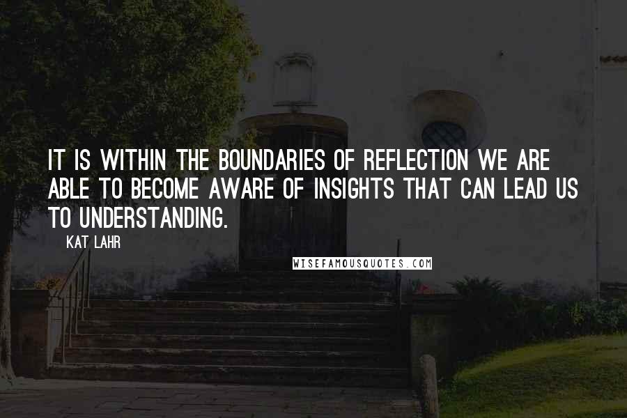 Kat Lahr Quotes: It is within the boundaries of reflection we are able to become aware of insights that can lead us to understanding.