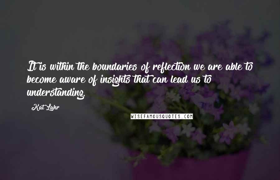 Kat Lahr Quotes: It is within the boundaries of reflection we are able to become aware of insights that can lead us to understanding.