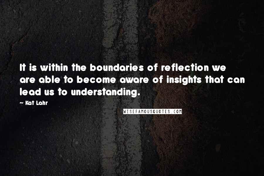 Kat Lahr Quotes: It is within the boundaries of reflection we are able to become aware of insights that can lead us to understanding.