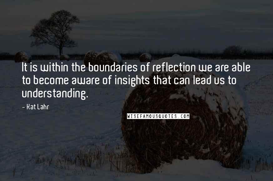 Kat Lahr Quotes: It is within the boundaries of reflection we are able to become aware of insights that can lead us to understanding.