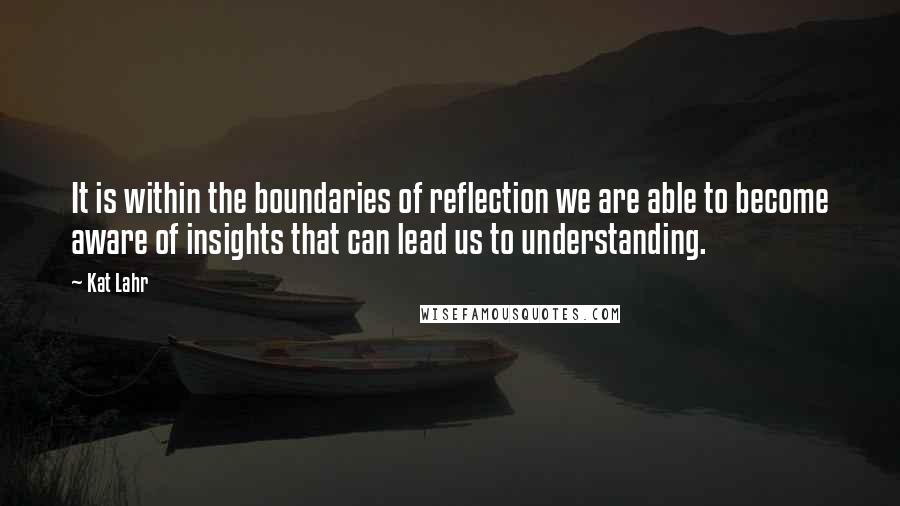 Kat Lahr Quotes: It is within the boundaries of reflection we are able to become aware of insights that can lead us to understanding.