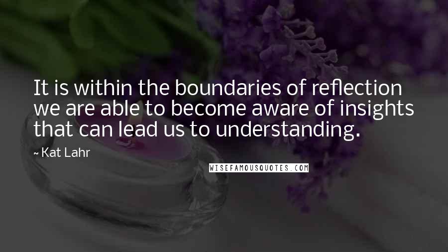 Kat Lahr Quotes: It is within the boundaries of reflection we are able to become aware of insights that can lead us to understanding.