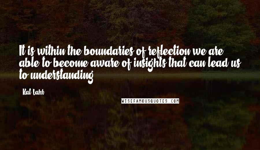 Kat Lahr Quotes: It is within the boundaries of reflection we are able to become aware of insights that can lead us to understanding.