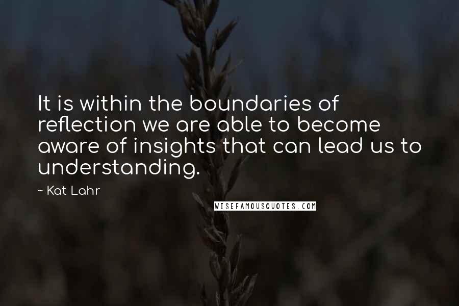 Kat Lahr Quotes: It is within the boundaries of reflection we are able to become aware of insights that can lead us to understanding.