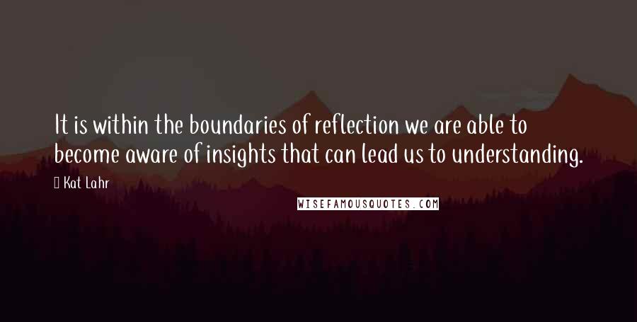 Kat Lahr Quotes: It is within the boundaries of reflection we are able to become aware of insights that can lead us to understanding.
