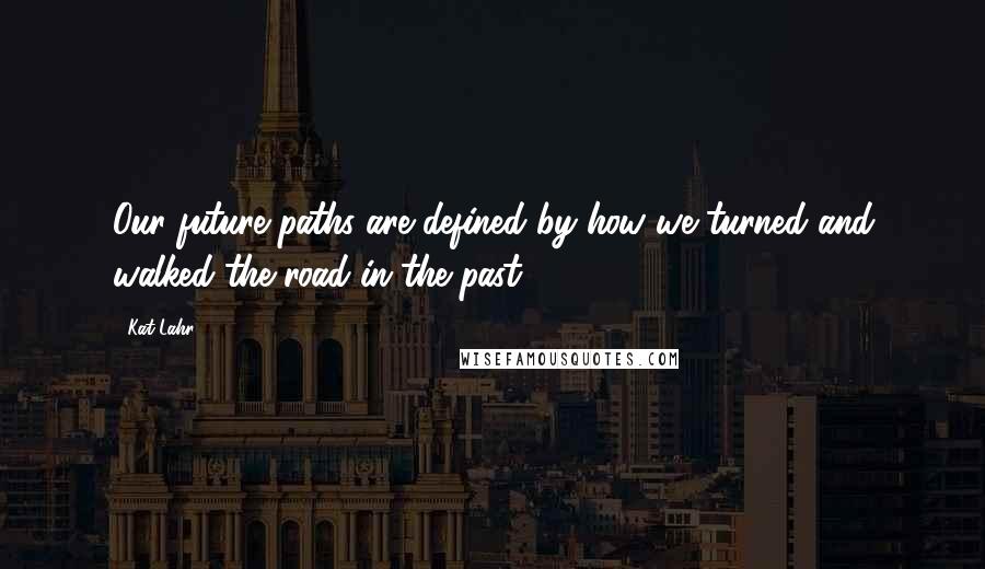 Kat Lahr Quotes: Our future paths are defined by how we turned and walked the road in the past.