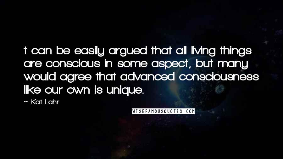 Kat Lahr Quotes: t can be easily argued that all living things are conscious in some aspect, but many would agree that advanced consciousness like our own is unique.