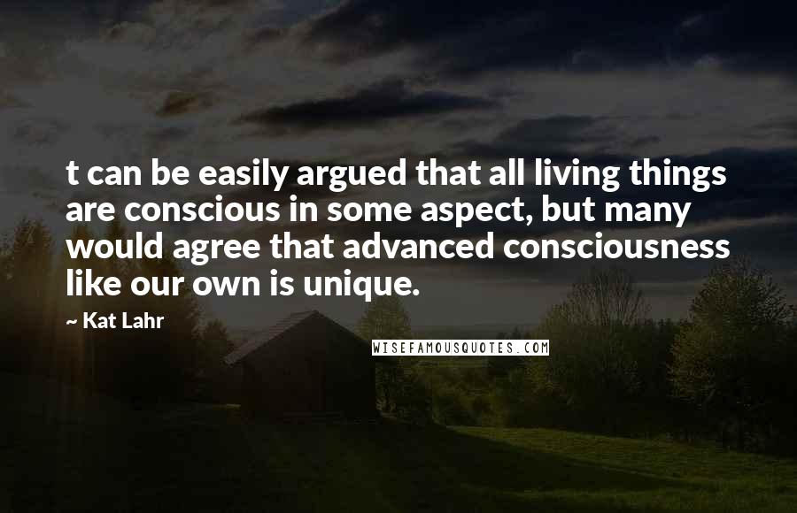 Kat Lahr Quotes: t can be easily argued that all living things are conscious in some aspect, but many would agree that advanced consciousness like our own is unique.