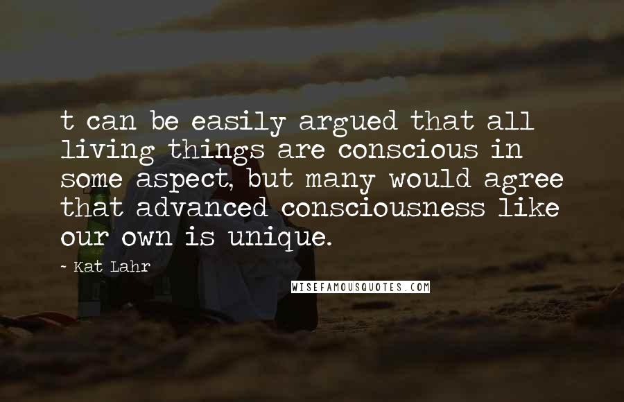 Kat Lahr Quotes: t can be easily argued that all living things are conscious in some aspect, but many would agree that advanced consciousness like our own is unique.