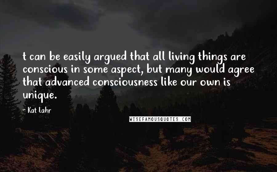 Kat Lahr Quotes: t can be easily argued that all living things are conscious in some aspect, but many would agree that advanced consciousness like our own is unique.