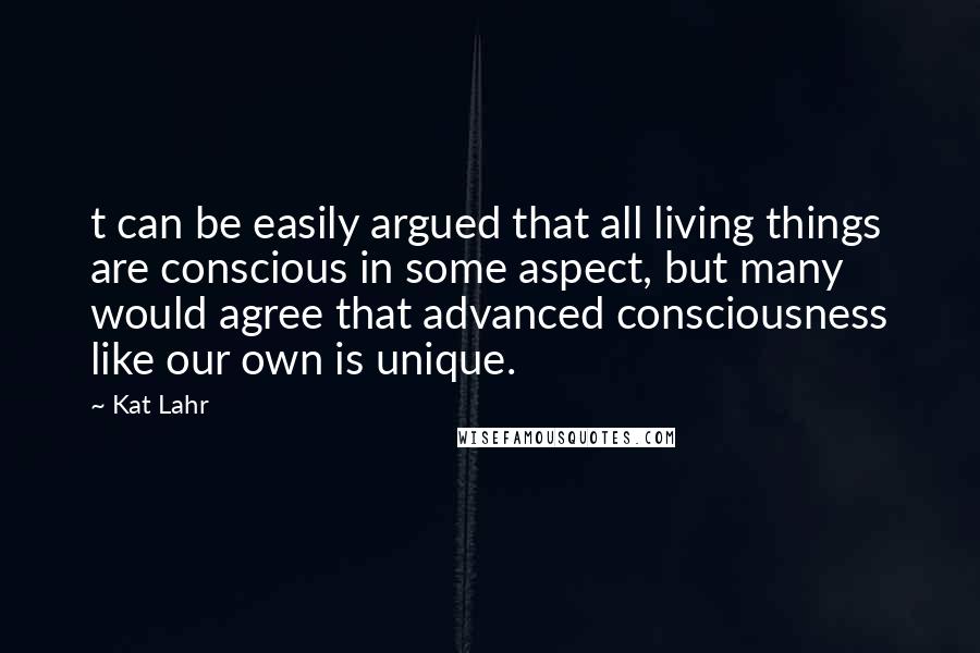 Kat Lahr Quotes: t can be easily argued that all living things are conscious in some aspect, but many would agree that advanced consciousness like our own is unique.