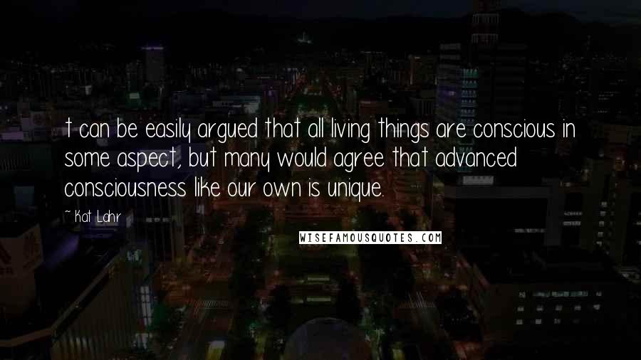 Kat Lahr Quotes: t can be easily argued that all living things are conscious in some aspect, but many would agree that advanced consciousness like our own is unique.