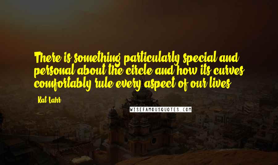 Kat Lahr Quotes: There is something particularly special and personal about the circle and how its curves comfortably rule every aspect of our lives.