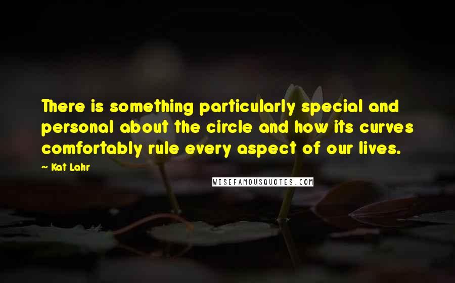 Kat Lahr Quotes: There is something particularly special and personal about the circle and how its curves comfortably rule every aspect of our lives.