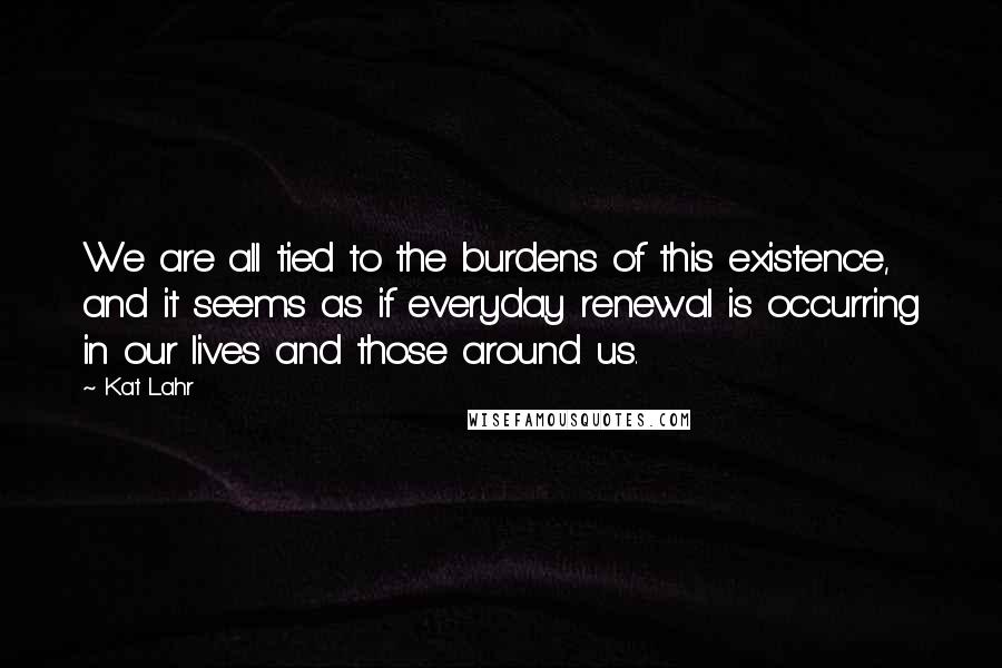 Kat Lahr Quotes: We are all tied to the burdens of this existence, and it seems as if everyday renewal is occurring in our lives and those around us.