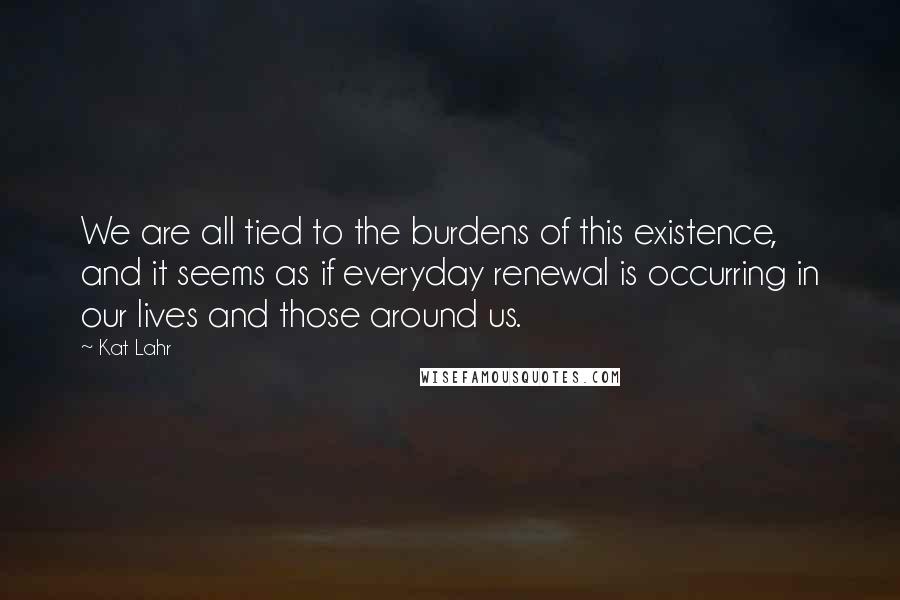 Kat Lahr Quotes: We are all tied to the burdens of this existence, and it seems as if everyday renewal is occurring in our lives and those around us.