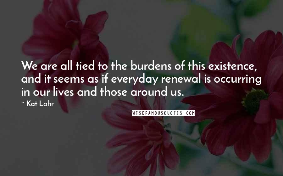 Kat Lahr Quotes: We are all tied to the burdens of this existence, and it seems as if everyday renewal is occurring in our lives and those around us.