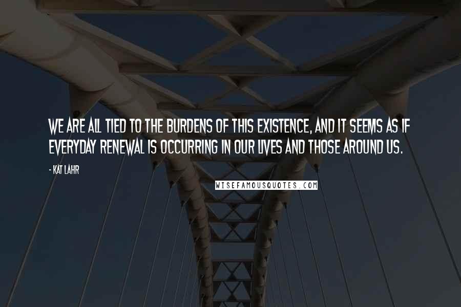 Kat Lahr Quotes: We are all tied to the burdens of this existence, and it seems as if everyday renewal is occurring in our lives and those around us.