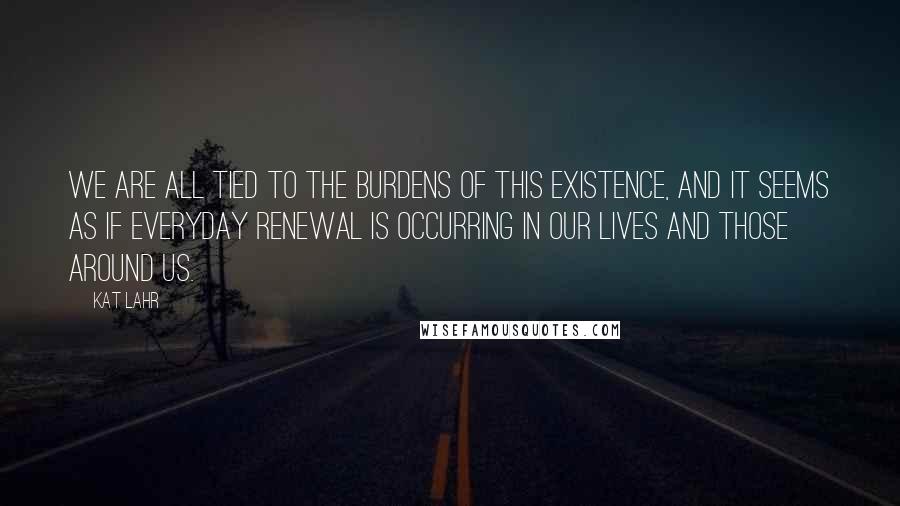 Kat Lahr Quotes: We are all tied to the burdens of this existence, and it seems as if everyday renewal is occurring in our lives and those around us.