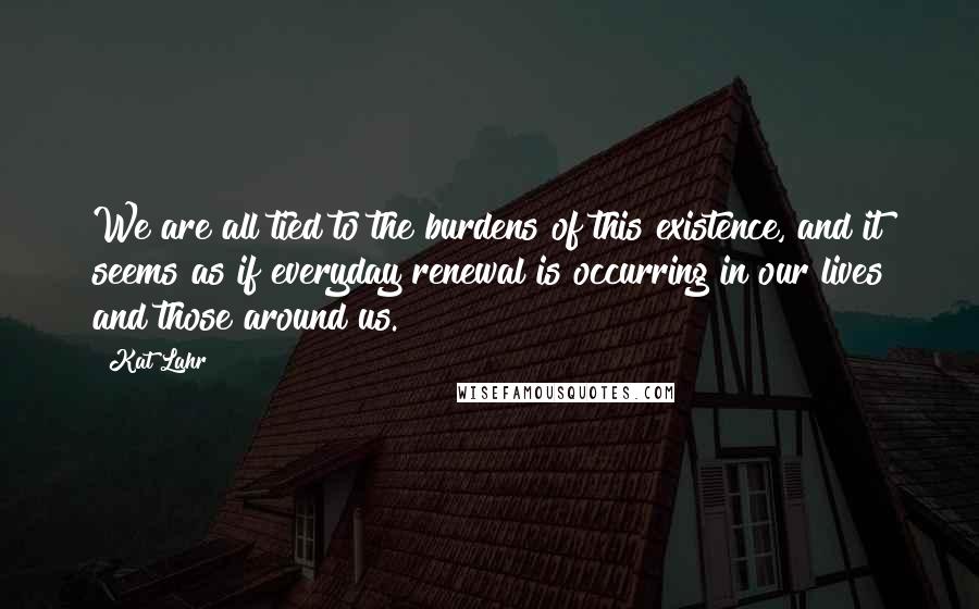 Kat Lahr Quotes: We are all tied to the burdens of this existence, and it seems as if everyday renewal is occurring in our lives and those around us.