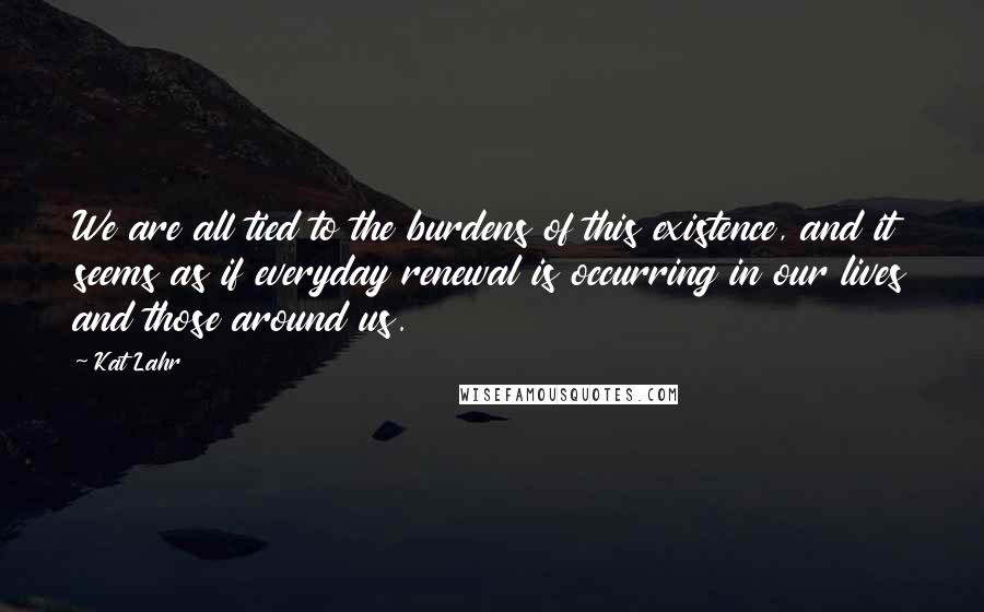 Kat Lahr Quotes: We are all tied to the burdens of this existence, and it seems as if everyday renewal is occurring in our lives and those around us.