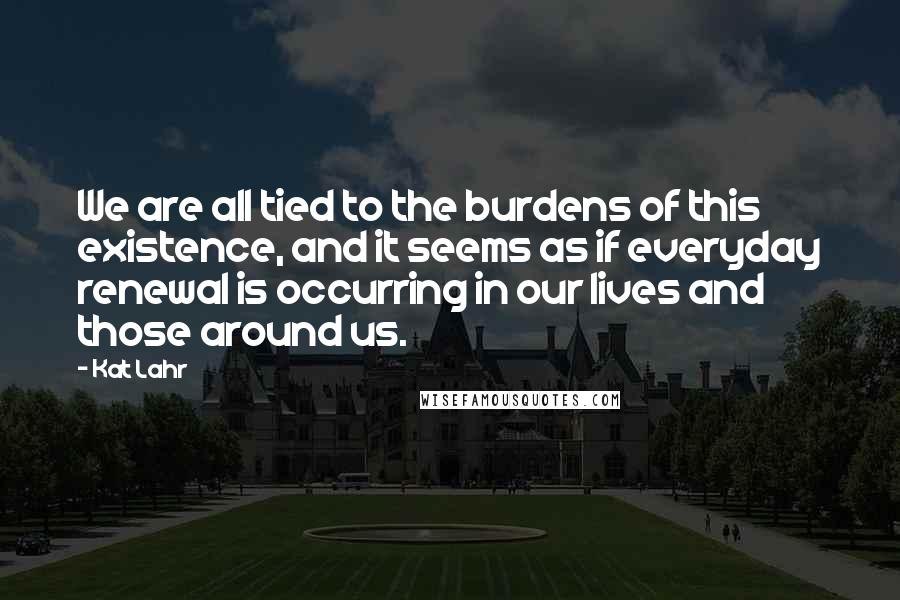 Kat Lahr Quotes: We are all tied to the burdens of this existence, and it seems as if everyday renewal is occurring in our lives and those around us.