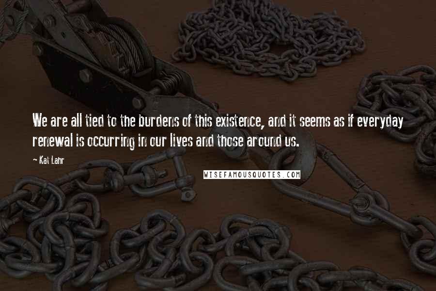 Kat Lahr Quotes: We are all tied to the burdens of this existence, and it seems as if everyday renewal is occurring in our lives and those around us.