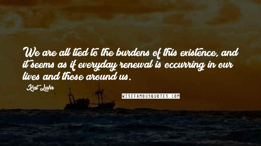 Kat Lahr Quotes: We are all tied to the burdens of this existence, and it seems as if everyday renewal is occurring in our lives and those around us.