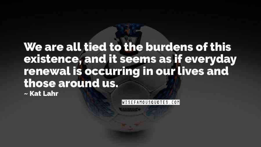 Kat Lahr Quotes: We are all tied to the burdens of this existence, and it seems as if everyday renewal is occurring in our lives and those around us.